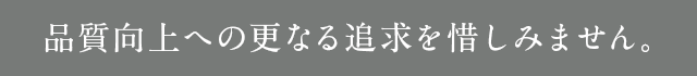 品質向上への更なる追及を惜しみません。