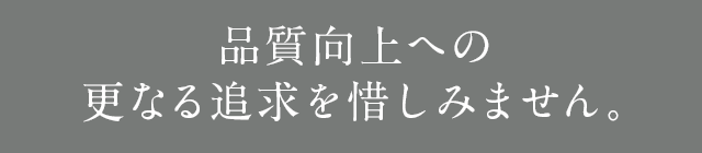 品質向上への更なる追及を惜しみません。